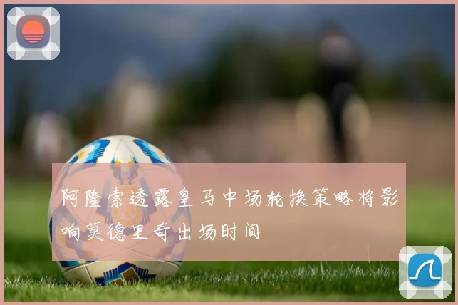 阿隆索透露皇马中场轮换策略将影响莫德里奇出场时间