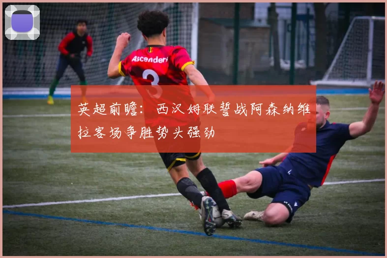 英超前瞻：西汉姆联誓战阿森纳维拉客场争胜势头强劲
