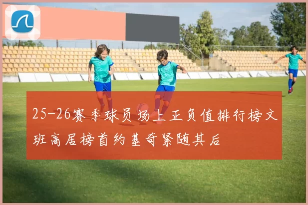 25-26赛季球员场上正负值排行榜文班高居榜首约基奇紧随其后
