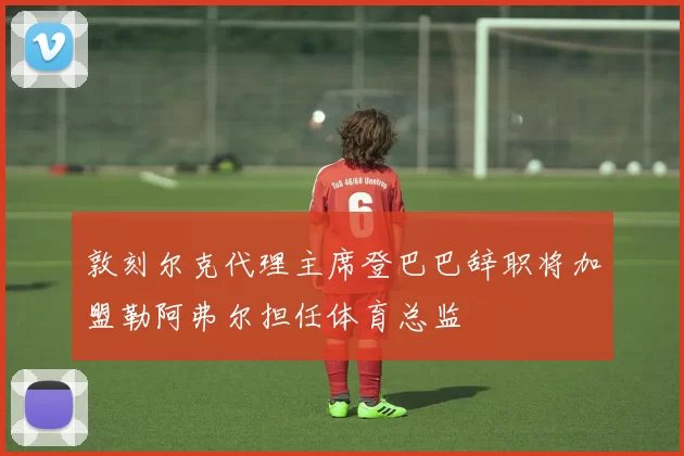 敦刻尔克代理主席登巴巴辞职将加盟勒阿弗尔担任体育总监