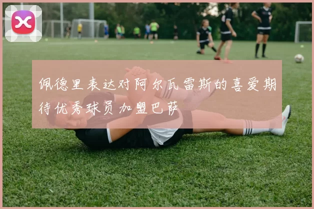 佩德里表达对阿尔瓦雷斯的喜爱期待优秀球员加盟巴萨