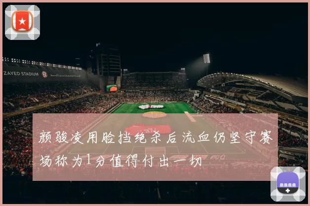 颜骏凌用脸挡绝杀后流血仍坚守赛场称为1分值得付出一切