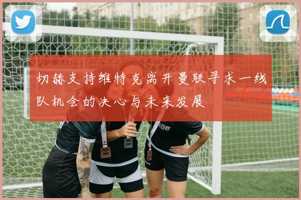 切赫支持维特克离开曼联寻求一线队机会的决心与未来发展