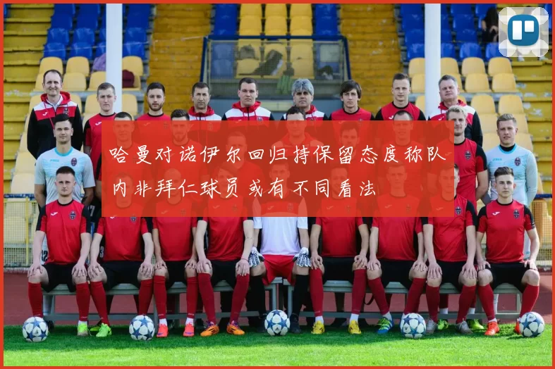 哈曼对诺伊尔回归持保留态度称队内非拜仁球员或有不同看法