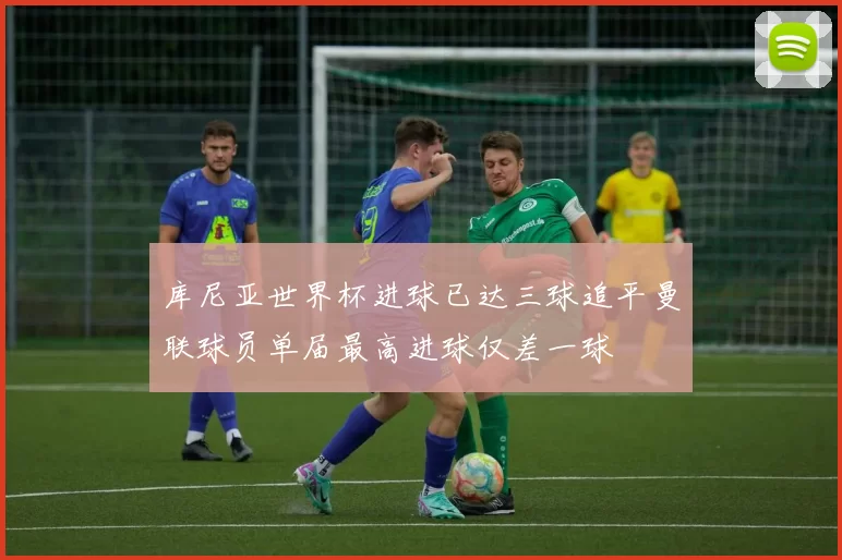 库尼亚世界杯进球已达三球追平曼联球员单届最高进球仅差一球