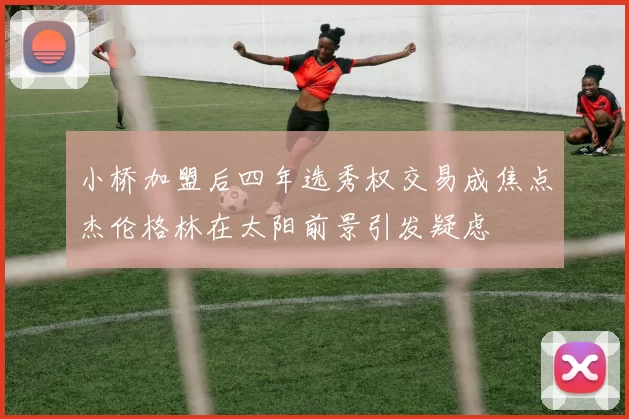 小桥加盟后四年选秀权交易成焦点杰伦格林在太阳前景引发疑虑
