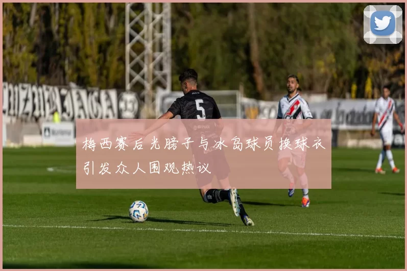 梅西赛后光膀子与冰岛球员换球衣引发众人围观热议