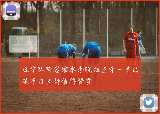辽宁队阵容缩水李晓旭坚守一季的艰辛与坚持值得赞赏