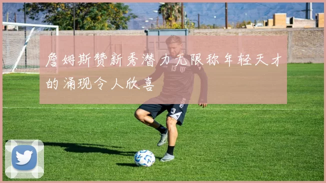 詹姆斯赞新秀潜力无限称年轻天才的涌现令人欣喜