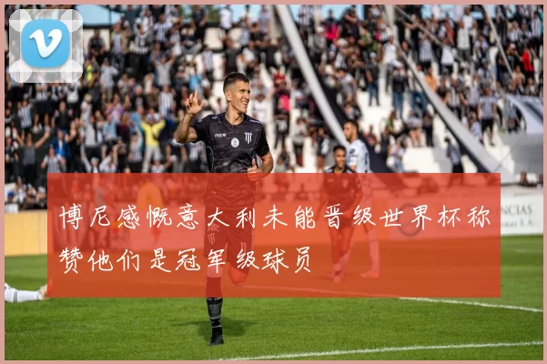 博尼感慨意大利未能晋级世界杯称赞他们是冠军级球员