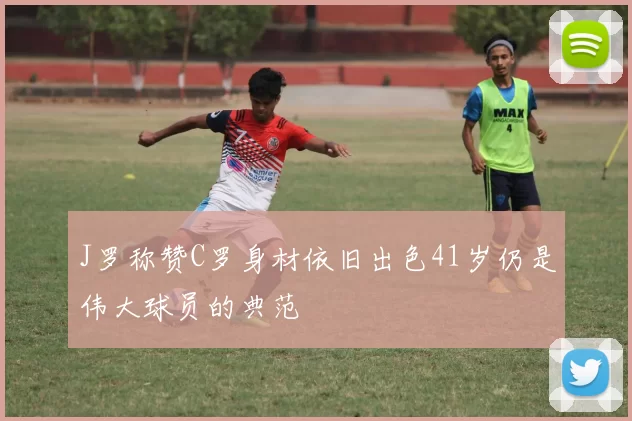 J罗称赞C罗身材依旧出色41岁仍是伟大球员的典范