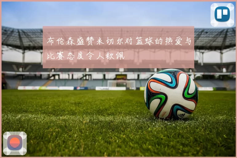 布伦森盛赞米切尔对篮球的热爱与比赛态度令人钦佩