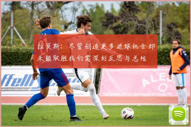 拉莫斯：尽管创造更多进球机会却未能取胜我们需深刻反思与总结